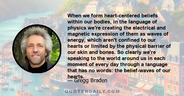 When we form heart-centered beliefs within our bodies, in the language of physics we're creating the electrical and magnetic expression of them as waves of energy, which aren't confined to our hearts or limited by the