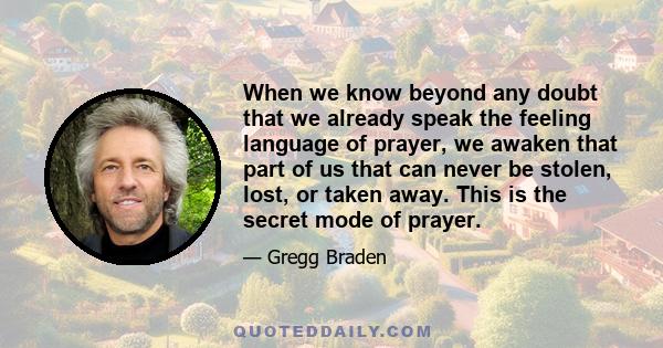 When we know beyond any doubt that we already speak the feeling language of prayer, we awaken that part of us that can never be stolen, lost, or taken away. This is the secret mode of prayer.