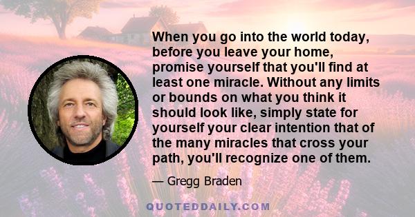 When you go into the world today, before you leave your home, promise yourself that you'll find at least one miracle. Without any limits or bounds on what you think it should look like, simply state for yourself your