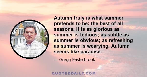 Autumn truly is what summer pretends to be: the best of all seasons. It is as glorious as summer is tedious; as subtle as summer is obvious; as refreshing as summer is wearying. Autumn seems like paradise.