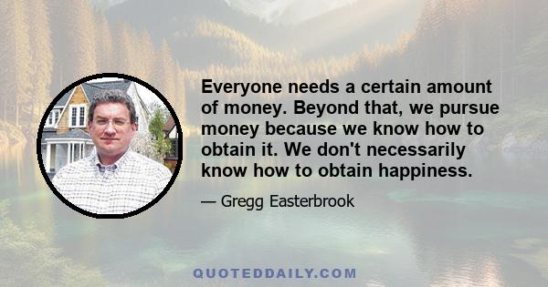 Everyone needs a certain amount of money. Beyond that, we pursue money because we know how to obtain it. We don't necessarily know how to obtain happiness.