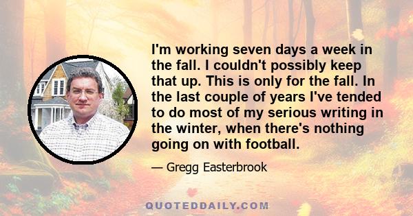 I'm working seven days a week in the fall. I couldn't possibly keep that up. This is only for the fall. In the last couple of years I've tended to do most of my serious writing in the winter, when there's nothing going