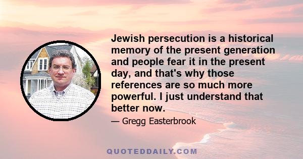 Jewish persecution is a historical memory of the present generation and people fear it in the present day, and that's why those references are so much more powerful. I just understand that better now.