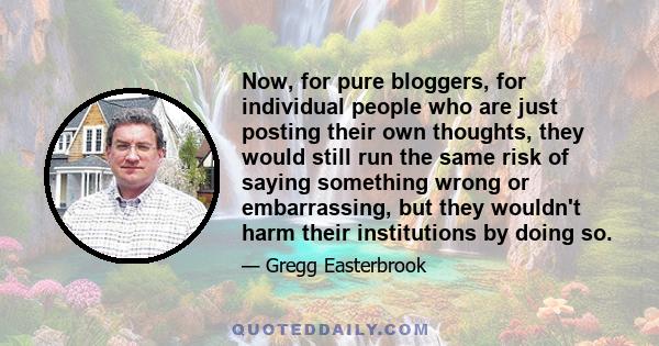 Now, for pure bloggers, for individual people who are just posting their own thoughts, they would still run the same risk of saying something wrong or embarrassing, but they wouldn't harm their institutions by doing so.