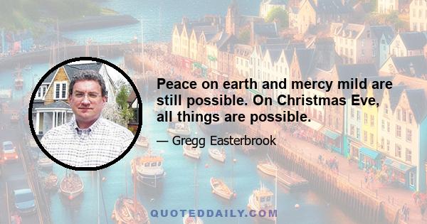 Peace on earth and mercy mild are still possible. On Christmas Eve, all things are possible.