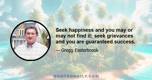 Seek happiness and you may or may not find it; seek grievances and you are guaranteed success.