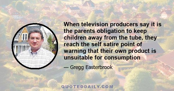 When television producers say it is the parents obligation to keep children away from the tube, they reach the self satire point of warning that their own product is unsuitable for consumption