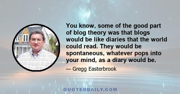 You know, some of the good part of blog theory was that blogs would be like diaries that the world could read. They would be spontaneous, whatever pops into your mind, as a diary would be.