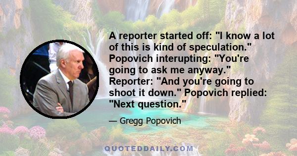 A reporter started off: I know a lot of this is kind of speculation. Popovich interupting: You're going to ask me anyway. Reporter: And you're going to shoot it down. Popovich replied: Next question.