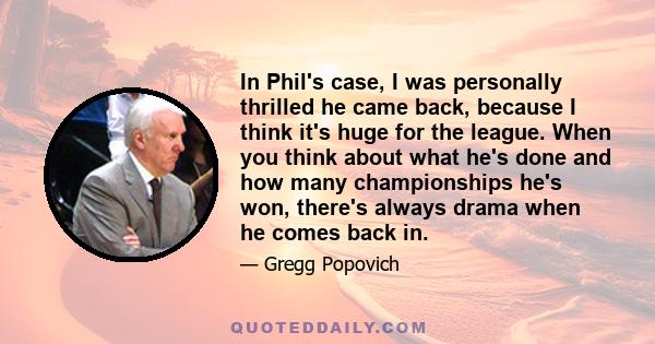 In Phil's case, I was personally thrilled he came back, because I think it's huge for the league. When you think about what he's done and how many championships he's won, there's always drama when he comes back in.