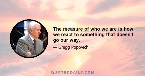 The measure of who we are is how we react to something that doesn't go our way.