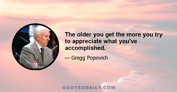 The older you get the more you try to appreciate what you've accomplished.