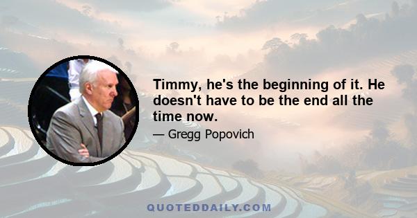 Timmy, he's the beginning of it. He doesn't have to be the end all the time now.