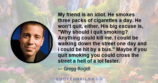 My friend is an idiot. He smokes three packs of cigarettes a day. He won't quit, either. His big excuse is, Why should I quit smoking? Anything could kill me. I could be walking down the street one day and i could be