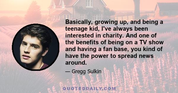 Basically, growing up, and being a teenage kid, I've always been interested in charity. And one of the benefits of being on a TV show and having a fan base, you kind of have the power to spread news around.