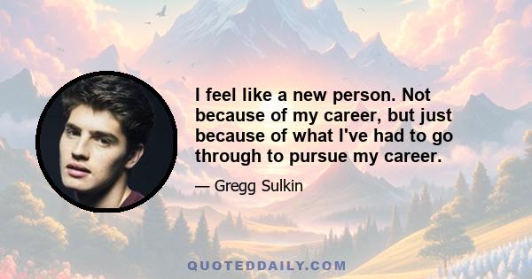 I feel like a new person. Not because of my career, but just because of what I've had to go through to pursue my career.