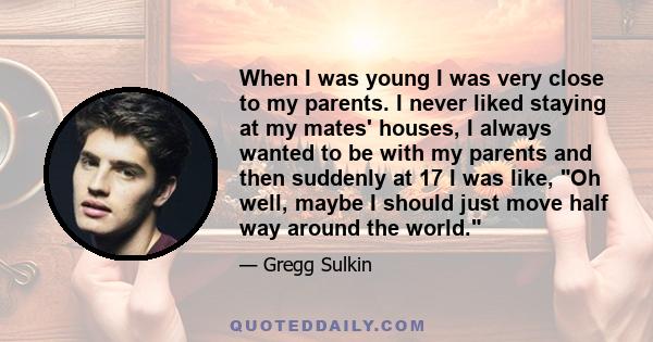 When I was young I was very close to my parents. I never liked staying at my mates' houses, I always wanted to be with my parents and then suddenly at 17 I was like, Oh well, maybe I should just move half way around the 