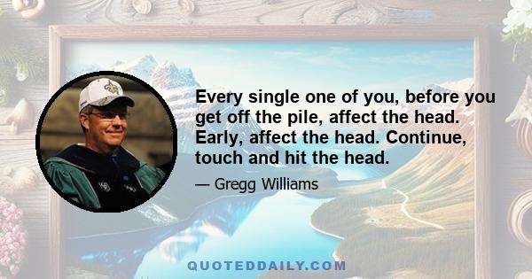 Every single one of you, before you get off the pile, affect the head. Early, affect the head. Continue, touch and hit the head.