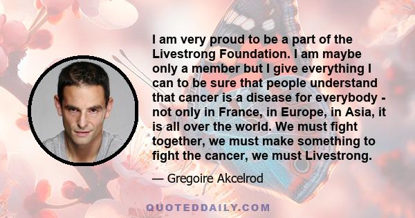 I am very proud to be a part of the Livestrong Foundation. I am maybe only a member but I give everything I can to be sure that people understand that cancer is a disease for everybody - not only in France, in Europe,