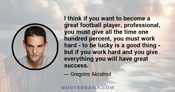 I think if you want to become a great football player, professional, you must give all the time one hundred percent, you must work hard - to be lucky is a good thing - but if you work hard and you give everything you