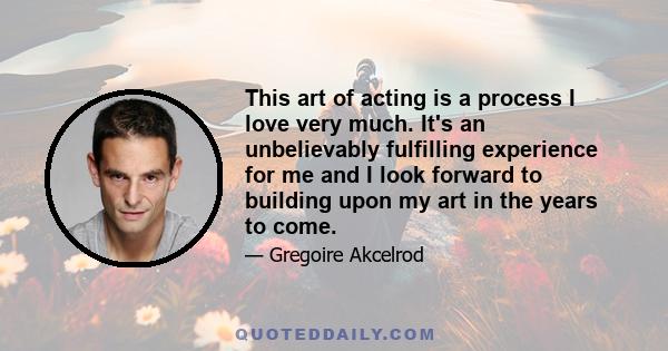 This art of acting is a process I love very much. It's an unbelievably fulfilling experience for me and I look forward to building upon my art in the years to come.