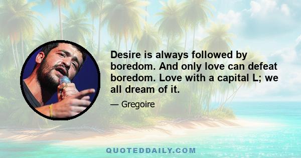 Desire is always followed by boredom. And only love can defeat boredom. Love with a capital L; we all dream of it.