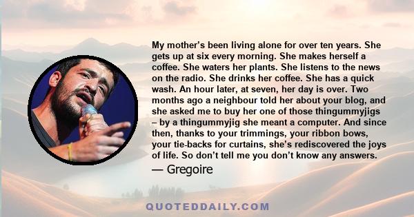 My mother’s been living alone for over ten years. She gets up at six every morning. She makes herself a coffee. She waters her plants. She listens to the news on the radio. She drinks her coffee. She has a quick wash.