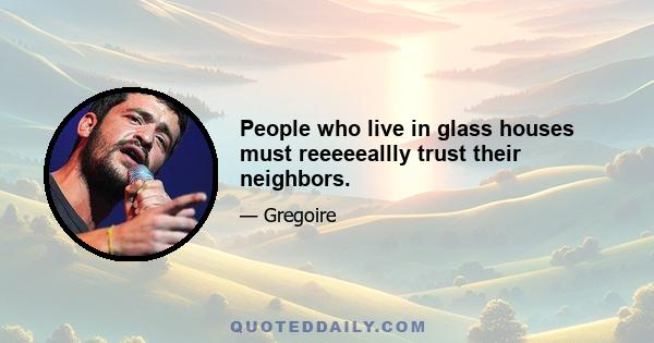 People who live in glass houses must reeeeeallly trust their neighbors.