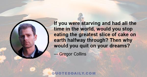 If you were starving and had all the time in the world, would you stop eating the greatest slice of cake on earth halfway through? Then why would you quit on your dreams?