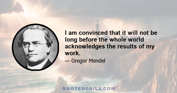 I am convinced that it will not be long before the whole world acknowledges the results of my work.