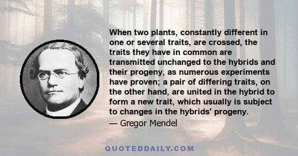 When two plants, constantly different in one or several traits, are crossed, the traits they have in common are transmitted unchanged to the hybrids and their progeny, as numerous experiments have proven; a pair of