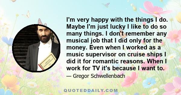 I'm very happy with the things I do. Maybe I'm just lucky I like to do so many things. I don't remember any musical job that I did only for the money. Even when I worked as a music supervisor on cruise ships I did it