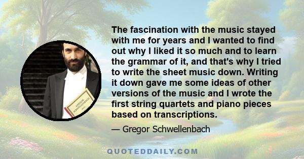 The fascination with the music stayed with me for years and I wanted to find out why I liked it so much and to learn the grammar of it, and that's why I tried to write the sheet music down. Writing it down gave me some