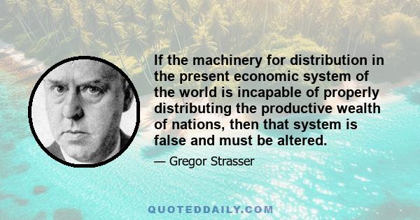 If the machinery for distribution in the present economic system of the world is incapable of properly distributing the productive wealth of nations, then that system is false and must be altered.