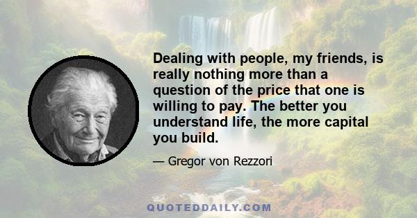 Dealing with people, my friends, is really nothing more than a question of the price that one is willing to pay. The better you understand life, the more capital you build.