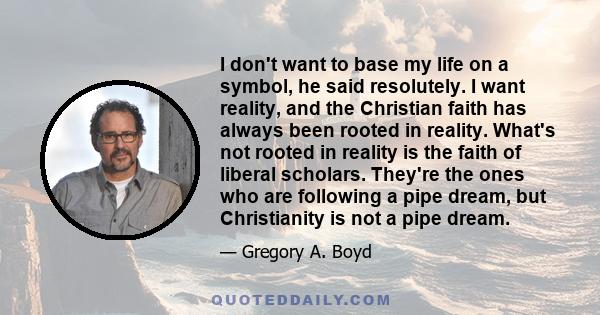 I don't want to base my life on a symbol, he said resolutely. I want reality, and the Christian faith has always been rooted in reality. What's not rooted in reality is the faith of liberal scholars. They're the ones