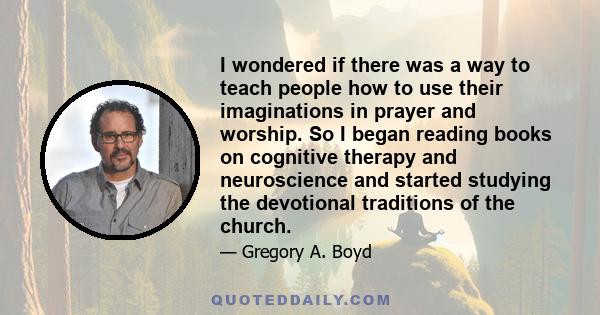 I wondered if there was a way to teach people how to use their imaginations in prayer and worship. So I began reading books on cognitive therapy and neuroscience and started studying the devotional traditions of the