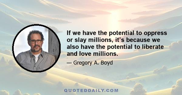 If we have the potential to oppress or slay millions, it’s because we also have the potential to liberate and love millions.