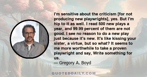 I'm sensitive about the criticism [for not producing new playwrights], yes. But I'm hip to it as well. I read 500 new plays a year, and 99.99 percent of them are not good. I see no reason to do a new play just because