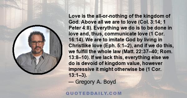 Love is the all-or-nothing of the kingdom of God. Above all we are to love (Col. 3:14; 1 Peter 4:8). Everything we do is to be done in love and, thus, communicate love (1 Cor. 16:14). We are to imitate God by living in