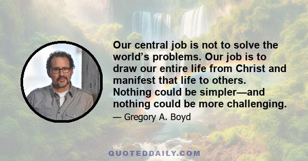 Our central job is not to solve the world’s problems. Our job is to draw our entire life from Christ and manifest that life to others. Nothing could be simpler—and nothing could be more challenging.