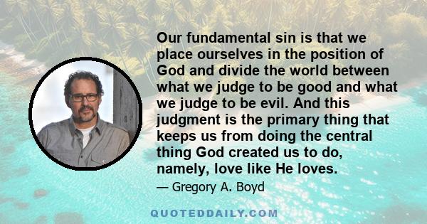 Our fundamental sin is that we place ourselves in the position of God and divide the world between what we judge to be good and what we judge to be evil. And this judgment is the primary thing that keeps us from doing