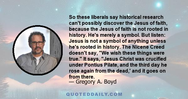 So these liberals say historical research can't possibly discover the Jesus of faith, because the Jesus of faith is not rooted in history. He's merely a symbol. But listen: Jesus is not a symbol of anything unless he's