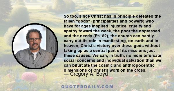 So too, since Christ has in principle defeated the fallen gods (principalities and powers) who have for ages inspired injustice, cruelty and apathy toward the weak, the poor the oppressed and the needy (Ps. 82), the