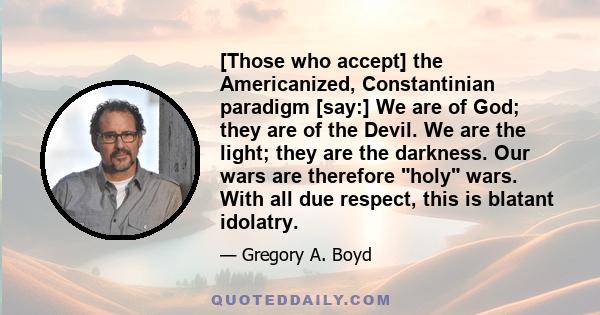 [Those who accept] the Americanized, Constantinian paradigm [say:] We are of God; they are of the Devil. We are the light; they are the darkness. Our wars are therefore holy wars. With all due respect, this is blatant