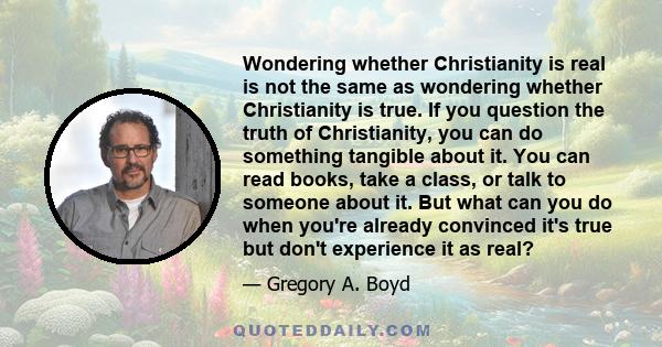 Wondering whether Christianity is real is not the same as wondering whether Christianity is true. If you question the truth of Christianity, you can do something tangible about it. You can read books, take a class, or