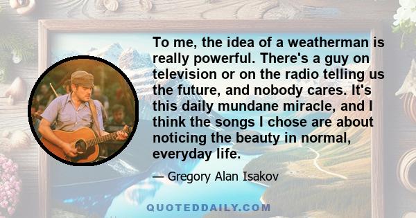 To me, the idea of a weatherman is really powerful. There's a guy on television or on the radio telling us the future, and nobody cares. It's this daily mundane miracle, and I think the songs I chose are about noticing