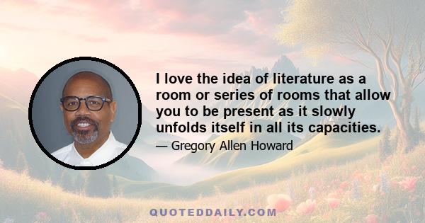 I love the idea of literature as a room or series of rooms that allow you to be present as it slowly unfolds itself in all its capacities.