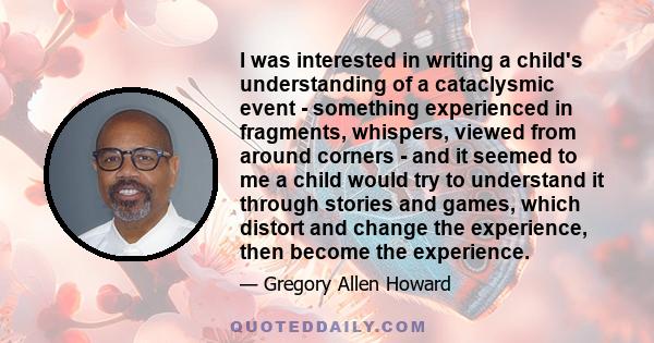 I was interested in writing a child's understanding of a cataclysmic event - something experienced in fragments, whispers, viewed from around corners - and it seemed to me a child would try to understand it through