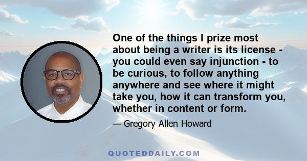 One of the things I prize most about being a writer is its license - you could even say injunction - to be curious, to follow anything anywhere and see where it might take you, how it can transform you, whether in